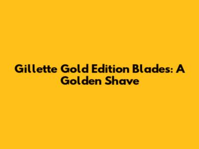 Gillette Gold Edition Blades: A Golden Shave