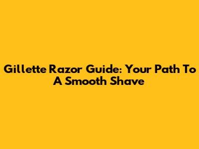 Gillette Razor Guide: Your Path To A Smooth Shave