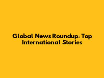 Global News Roundup: Top International Stories