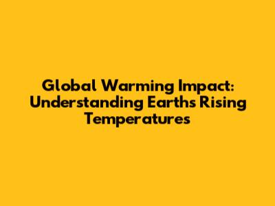 Global Warming Impact: Understanding Earth's Rising Temperatures