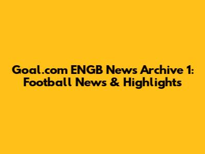 Goal.com ENGB News Archive 1: Football News & Highlights