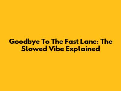 Goodbye To The Fast Lane: The Slowed Vibe Explained