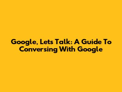 Google, Let's Talk: A Guide To Conversing With Google