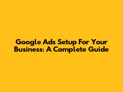 Google Ads Setup For Your Business: A Complete Guide