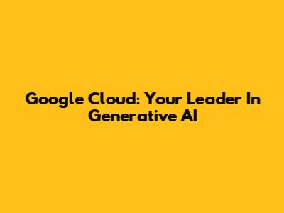 Google Cloud: Your Leader In Generative AI