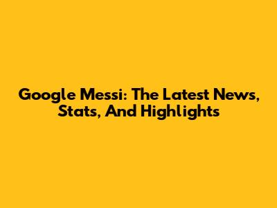 Google Messi: The Latest News, Stats, And Highlights