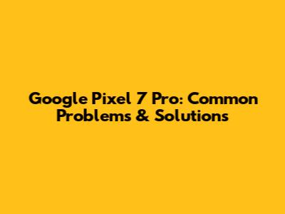 Google Pixel 7 Pro: Common Problems & Solutions