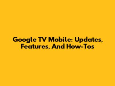 Google TV Mobile: Updates, Features, And How-To's