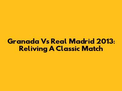 Granada Vs Real Madrid 2013: Reliving A Classic Match