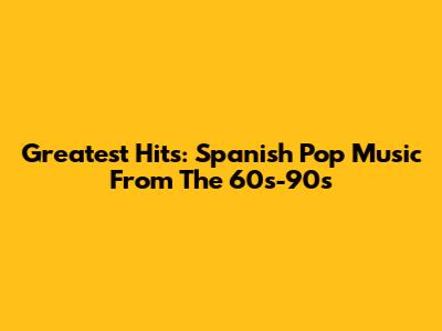 Greatest Hits: Spanish Pop Music From The 60s-90s