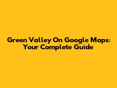 Green Valley On Google Maps: Your Complete Guide