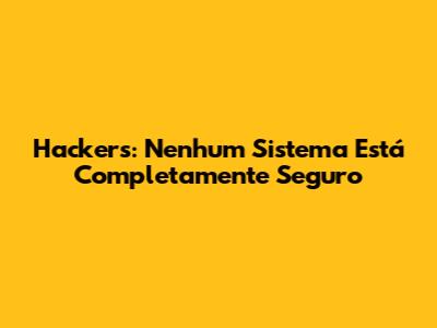 Hackers: Nenhum Sistema Está Completamente Seguro