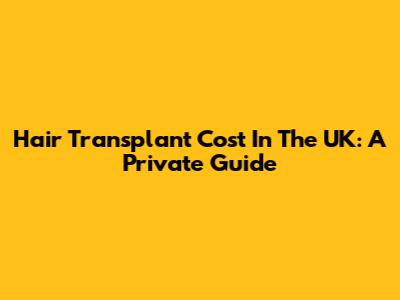 Hair Transplant Cost In The UK: A Private Guide