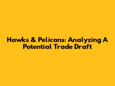 Hawks & Pelicans: Analyzing A Potential Trade Draft