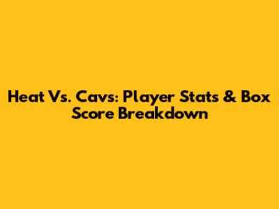 Heat Vs. Cavs: Player Stats & Box Score Breakdown