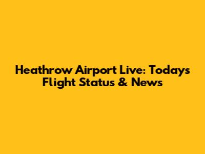 Heathrow Airport Live: Today's Flight Status & News