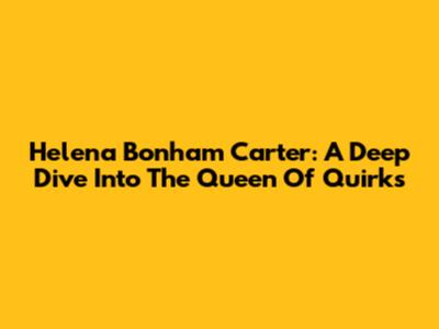 Helena Bonham Carter: A Deep Dive Into The Queen Of Quirks