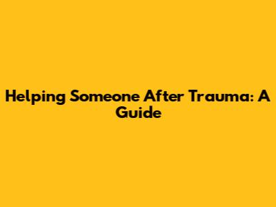 Helping Someone After Trauma: A Guide