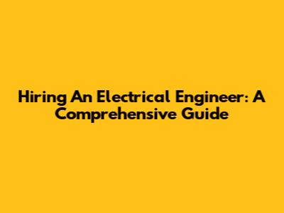 Hiring An Electrical Engineer: A Comprehensive Guide