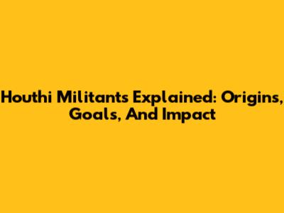 Houthi Militants Explained: Origins, Goals, And Impact