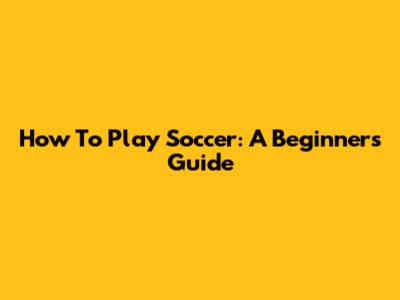 How To Play Soccer: A Beginner's Guide