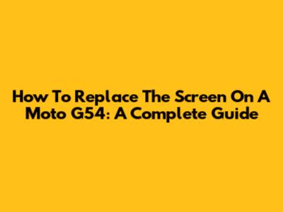 How To Replace The Screen On A Moto G54: A Complete Guide