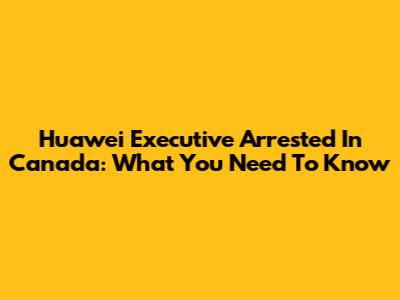 Huawei Executive Arrested In Canada: What You Need To Know