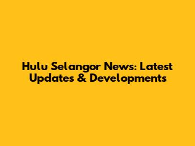 Hulu Selangor News: Latest Updates & Developments