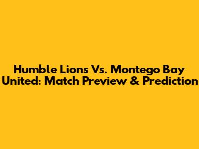 Humble Lions Vs. Montego Bay United: Match Preview & Prediction