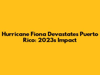 Hurricane Fiona Devastates Puerto Rico: 2023's Impact