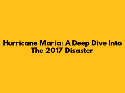 Hurricane Maria: A Deep Dive Into The 2017 Disaster
