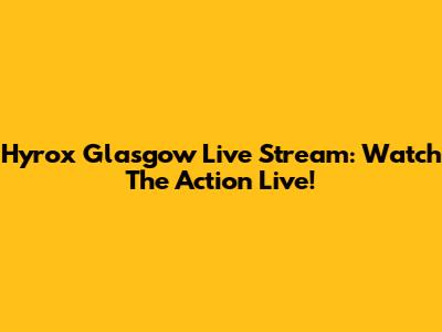Hyrox Glasgow Live Stream: Watch The Action Live!