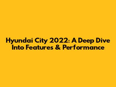Hyundai City 2022: A Deep Dive Into Features & Performance