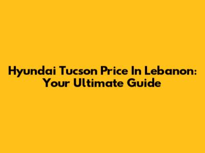 Hyundai Tucson Price In Lebanon: Your Ultimate Guide