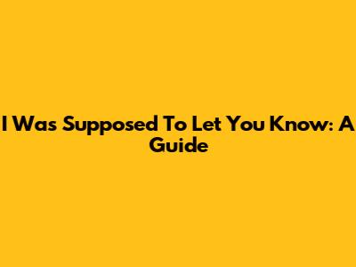 I Was Supposed To Let You Know: A Guide