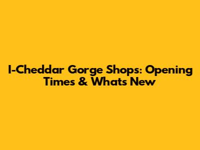 I-Cheddar Gorge Shops: Opening Times & What's New