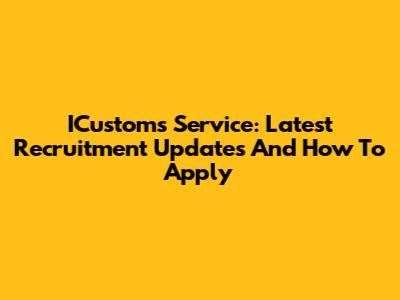 ICustoms Service: Latest Recruitment Updates And How To Apply