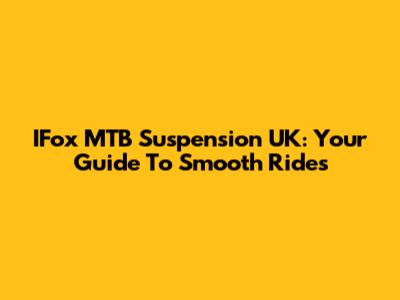 IFox MTB Suspension UK: Your Guide To Smooth Rides