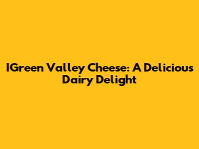 IGreen Valley Cheese: A Delicious Dairy Delight