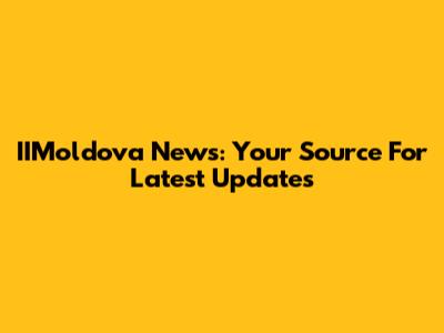 IIMoldova News: Your Source For Latest Updates