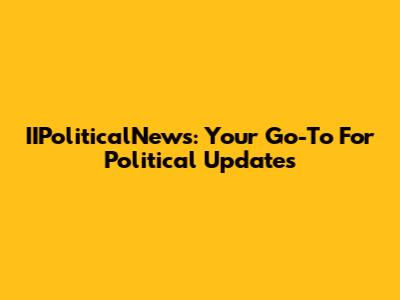 IIPoliticalNews: Your Go-To For Political Updates