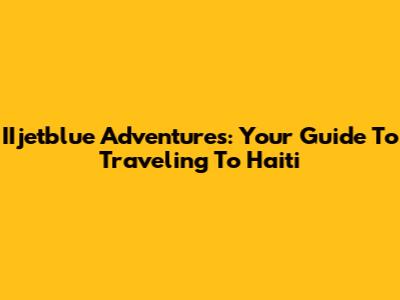 IIjetblue Adventures: Your Guide To Traveling To Haiti