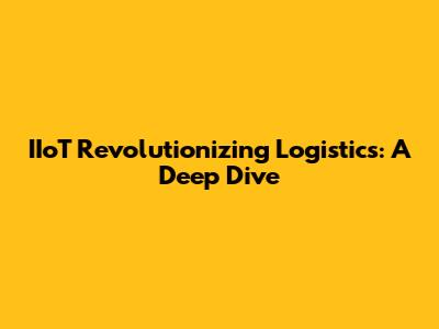 IIoT Revolutionizing Logistics: A Deep Dive