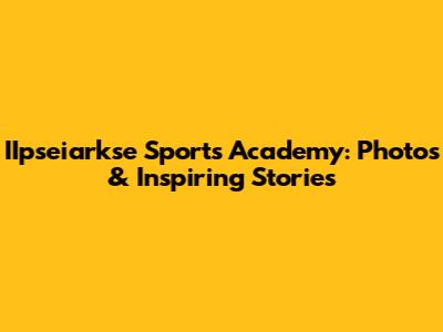 IIpseiarkse Sports Academy: Photos & Inspiring Stories