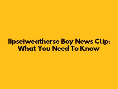 IIpseiweatherse Boy News Clip: What You Need To Know