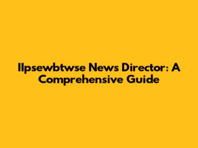 IIpsewbtwse News Director: A Comprehensive Guide