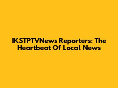 IKSTPTVNews Reporters: The Heartbeat Of Local News