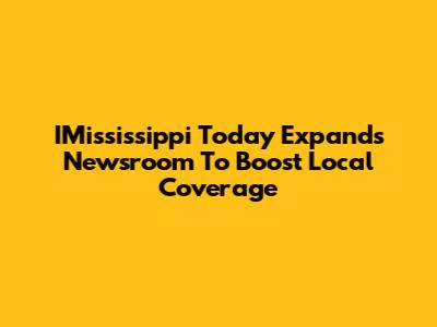IMississippi Today Expands Newsroom To Boost Local Coverage