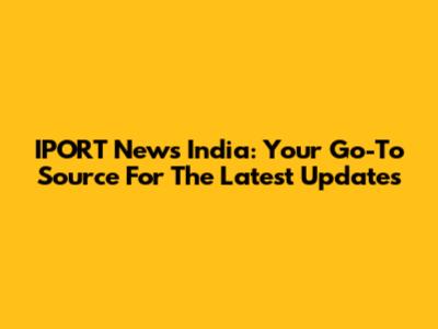 IPORT News India: Your Go-To Source For The Latest Updates