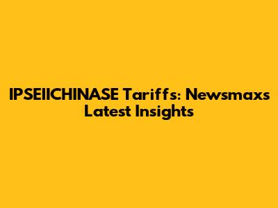 IPSEIICHINASE Tariffs: Newsmax's Latest Insights